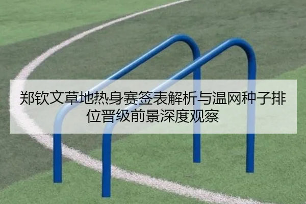 郑钦文草地热身赛签表解析与温网种子排位晋级前景深度观察