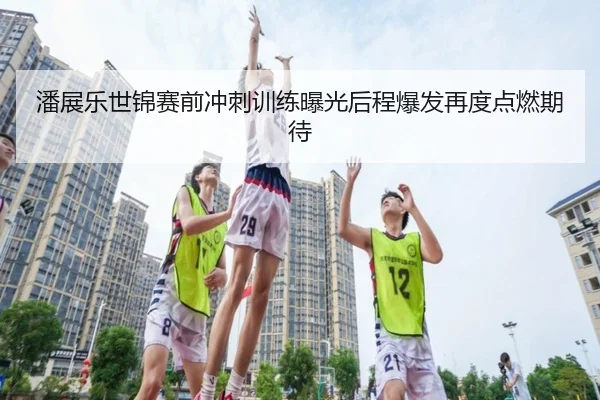 潘展乐世锦赛前冲刺训练曝光后程爆发再度点燃期待